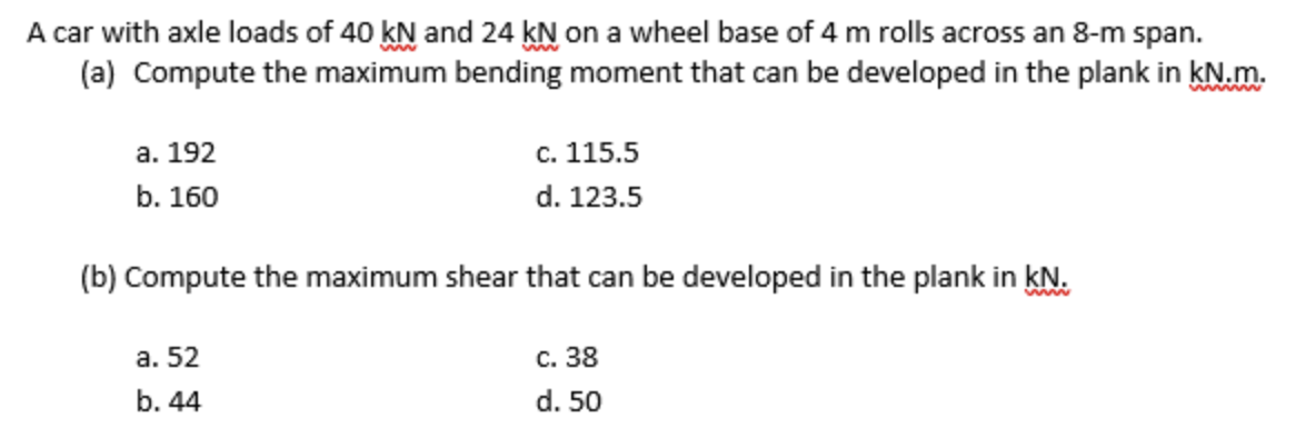A car with axle loads of 40 kN and 24 KN on a wheel base of 4 m rolls across an 8-m span.
(a) Compute the maximum bending moment that can be developed in the plank in kN.m.
а. 192
с. 115.5
b. 160
d. 123.5
(b) Compute the maximum shear that can be developed in the plank in kN.
www
a. 52
с. 38
b. 44
d. 50
