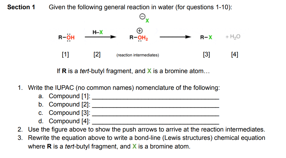 Section 1
Given the following general reaction in water (for questions 1-10):
R-OH
H-X
X
[2]
R-OH₂
[1]
[3]
If R is a tert-butyl fragment, and X is a bromine atom...
1. Write the IUPAC (no common names) nomenclature of the following:
a. Compound [1]:
b. Compound [2]:
c. Compound [3]:
d. Compound [4]:
R-X
(reaction intermediates)
+ H₂O
[4]
2. Use the figure above to show the push arrows to arrive at the reaction intermediates.
3. Rewrite the equation above to write a bond-line (Lewis structures) chemical equation
where R is a tert-butyl fragment, and X is a bromine atom.