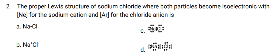 2. The proper Lewis structure of sodium chloride where both particles become isoelectronic with
[Ne] for the sodium cation and [Ar] for the chloride anion is
a. Na-Cl
Naci:
[N[C]
b. Na*Cl
C.
d.