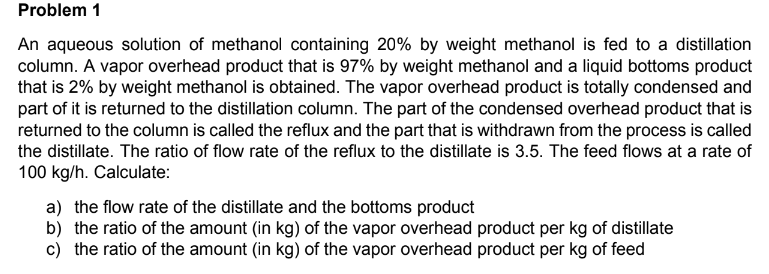 Problem 1
An aqueous solution of methanol containing 20% by weight methanol is fed to a distillation
column. A vapor overhead product that is 97% by weight methanol and a liquid bottoms product
that is 2% by weight methanol is obtained. The vapor overhead product is totally condensed and
part of it is returned to the distillation column. The part of the condensed overhead product that is
returned to the column is called the reflux and the part that is withdrawn from the process is called
the distillate. The ratio of flow rate of the reflux to the distillate is 3.5. The feed flows at a rate of
100 kg/h. Calculate:
a) the flow rate of the distillate and the bottoms product
b) the ratio of the amount (in kg) of the vapor overhead product per kg of distillate
c) the ratio of the amount (in kg) of the vapor overhead product per kg of feed
