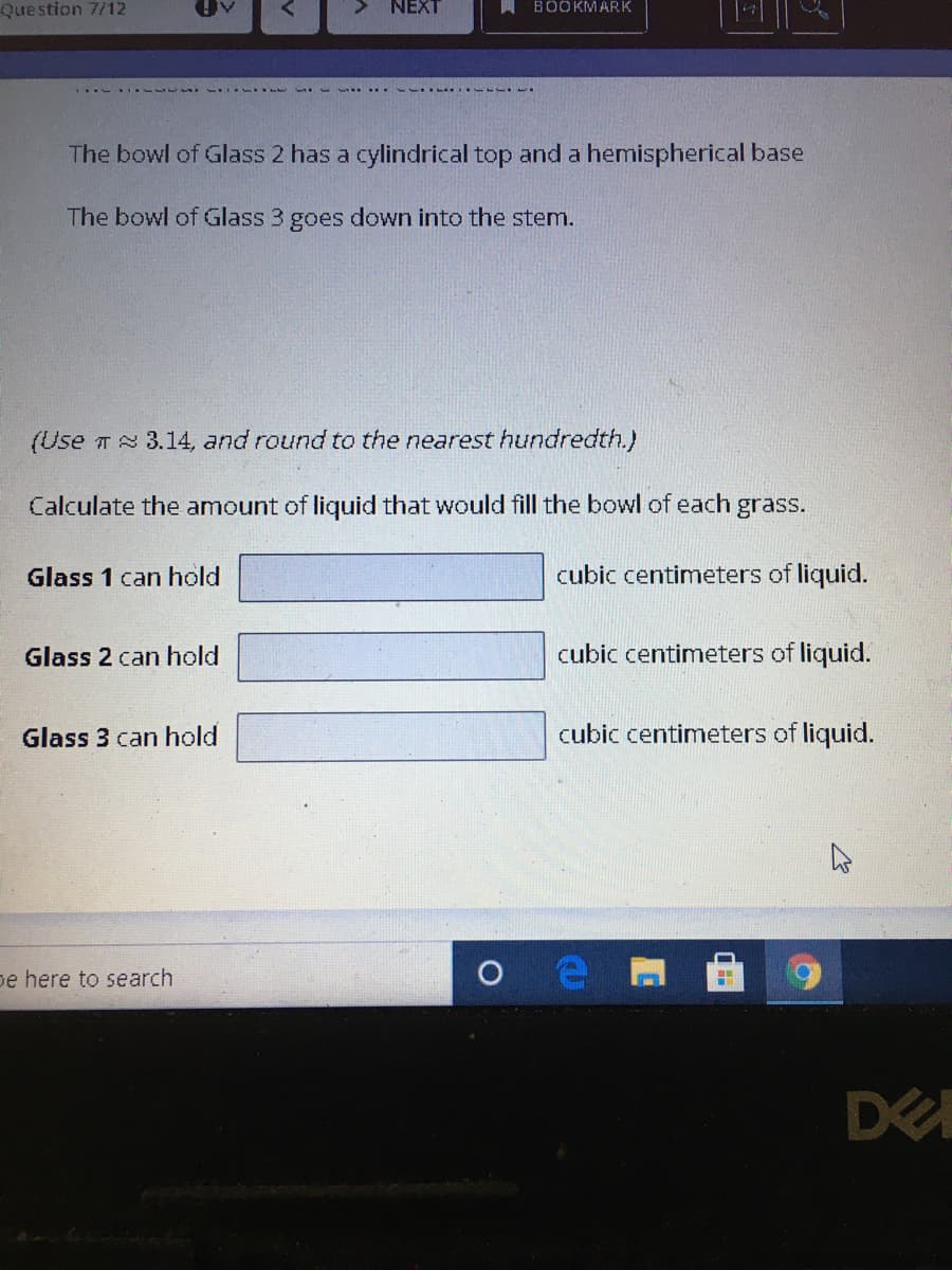 Question 7/12
NEXT
A BÖOKMARK
The bowl of Glass 2 has a cylindrical top and a hemispherical base
The bowl of Glass 3 goes down into the stem.
(Use T 3.14, and round to the nearest hundredth.)
Calculate the amount of liquid that would fill the bowl of each grass.
Glass 1 can hold
cubic centimeters of liquid.
Glass 2 can hold
cubic centimeters of liquid.
Glass 3 can hold
cubic centimeters of liquid.
pe here to search
DE
