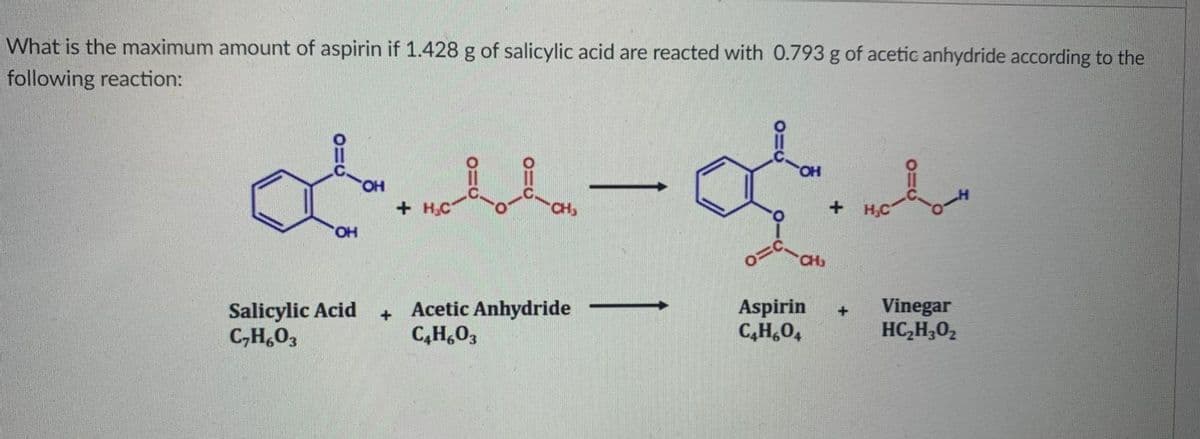 What is the maximum amount of aspirin if 1.428 g of salicylic acid are reacted with 0.793 g of acetic anhydride according to the
following reaction:
HO,
+H,C
CH
H,C
HO,
CH
Salicylic Acid
C,H,0,
+ Acetic Anhydride
C,H,03
Aspirin
C,H,0,
Vinegar
HC,H,02
