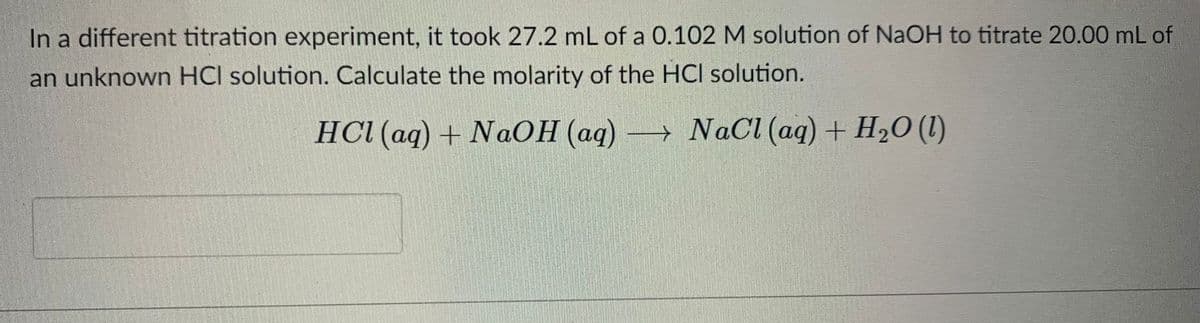 In a different titration experiment, it took 27.2 mL of a 0.102 M solution of NaOH to titrate 20.00 mL of
an unknown HCI solution. Calculate the molarity of the HCl solution.
HCI (aq) + NaOH (aq)
→ NaCl (aq) + H2O (I)
