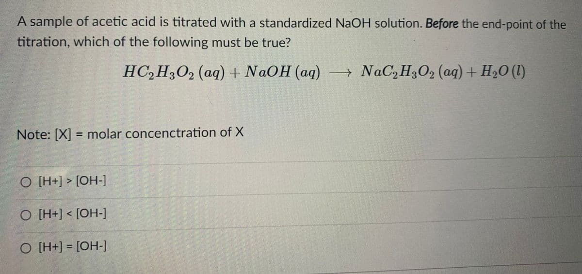 A sample of acetic acid is titrated with a standardized NAOH solution. Before the end-point of the
titration, which of the following must be true?
HC,H3O, (aq) + NAOH (aq)
→ NaC,H3O2 (aq) + H2O (1)
Note: [X] = molar concenctration of X
%3D
O [H+] > [OH-]
[-HO] > [+H] O
%3D
[-HO] = [+H] O
