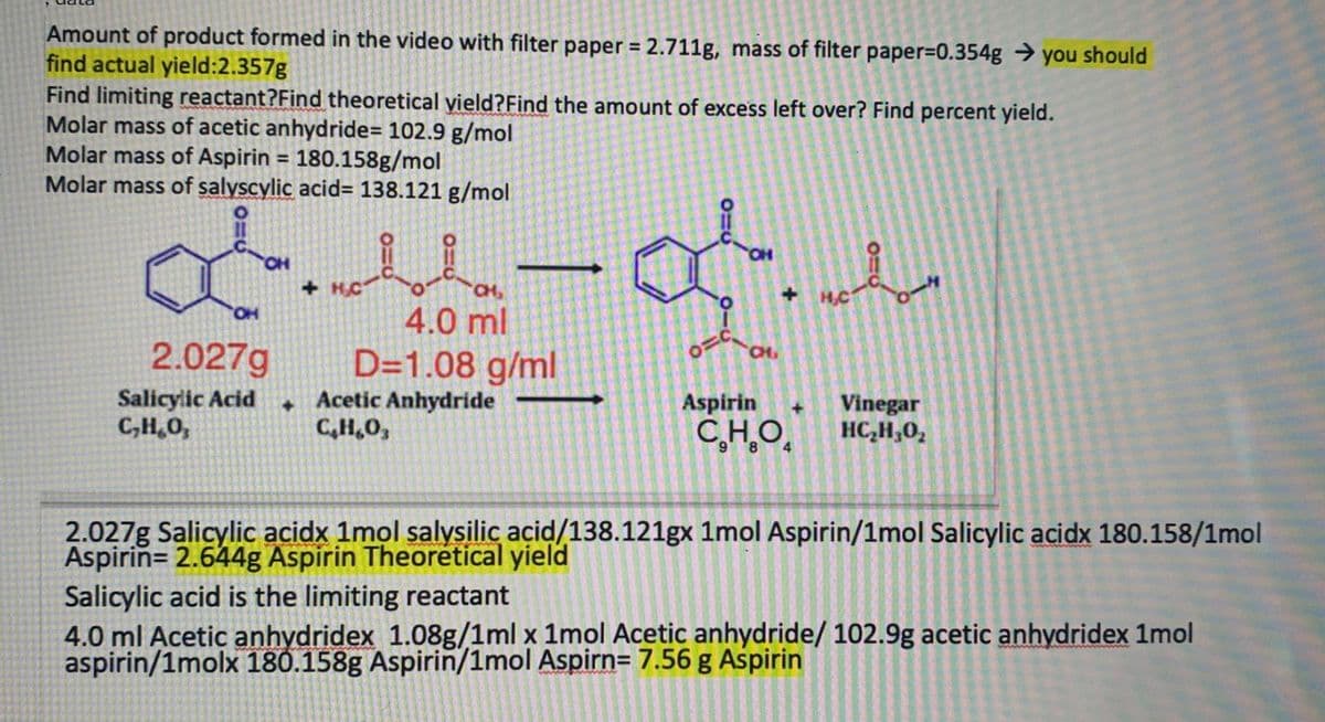 Amount of product formed in the video with filter paper = 2.711g, mass of filter paper=0.354g → you should
find actual yield:2.357g
Find limiting reactant?Find theoretical yield?Find the amount of excess left over? Find percent yield.
Molar mass of acetic anhydride= 102.9 g/mol
Molar mass of Aspirin = 180.158g/mol
Molar mass of salyscylic acid= 138.121 g/mol
HO,
+ H.C
+ HC
HO.
4.0 ml
2.027g
D=1.08 g/ml
+Acetic Anhydride
C,H,0,
CH,
Salicylic Acid
C,H,0,
Aspirin
Vinegar
HC,H,0,
+]
C,H,O.
2.027g Salicylic acidx 1mol salysilic açid/138.121gx 1mol Aspirin/1mol Salicylic acidx 180.158/1mol
Aspirin= 2.644g Aspirin Theorétical yield
Salicylic acid is the limiting reactant
4.0 ml Acetic anhydridex 1.08g/1ml x 1mol Acetic anhydride/ 102.9g acetic anhydridex 1mol
aspirin/1molx 180.158g Aspirin/1mol Aspirn= 7.56 g Aspirin
