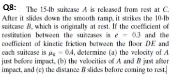 Q8: The 15-lb suitcase A is released from rest at C.
After it slides down the smooth ramp, it strikes the 10-lb
suitcase B, which is originally at rest. If the coefficient of
restitution between the suitcases is e = 0.3 and the
coefficient of kinetic friction between the floor DE and
each suitcase is 44 = 0.4, determine (a) the velocity of A
just before impact, (b) the velocities of A and B just after
impact, and (c) the distance B slides before coming to rest.
