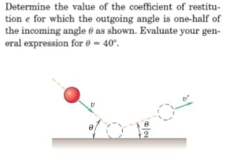 Determine the value of the coefficient of restitu-
tion e for which the outgoing angle is one-half of
the incoming angle 0 as shown. Evaluate your gen-
eral expression for 0 = 40°.
