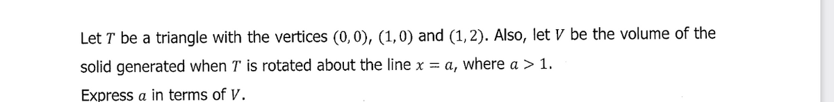 Let T be a triangle with the vertices (0, 0), (1, 0) and (1, 2). Also, let V be the volume of the
solid generated when T is rotated about the line x = a, where a > 1.
Express a in terms of V.
