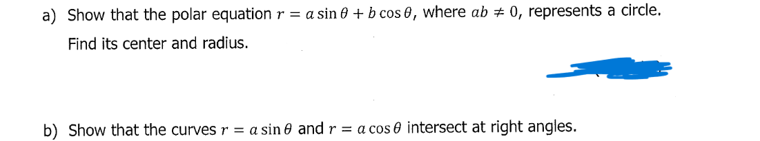 a) Show that the polar equation r = a sin 0 + b cos 0, where ab # 0, represents a circle.
Find its center and radius.
b) Show that the curves r = a sin 0 and r = a cos 0 intersect at right angles.
