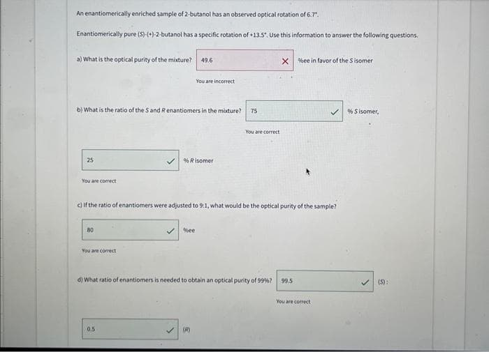 An enantiomerically enriched sample of 2-butanol has an observed optical rotation of 6.7".
Enantiomerically pure (S)-(+)-2-butanol has a specific rotation of +13.5". Use this information to answer the following questions.
a) What is the optical purity of the mixture? 49.6
b) What is the ratio of the S and R enantiomers in the mixture?
25
You are correct
80
You are correct
You are incorrect
% Risomer
0,5
c) If the ratio of enantiomers were adjusted to 9:1, what would be the optical purity of the sample?
✓%ee
75
(R)
You are correct
X%ee in favor of the Sisomer
d) What ratio of enantiomers is needed to obtain an optical purity of 99%? 99.5
You are correct
% Sisomer,
(S):