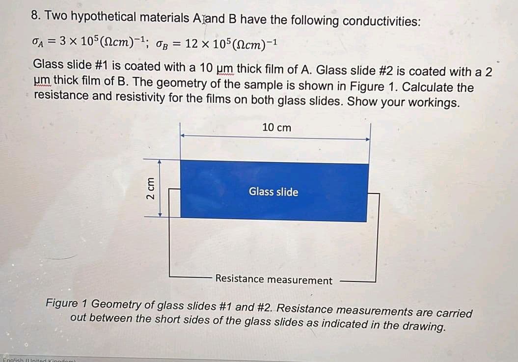 8. Two hypothetical materials A and B have the following conductivities:
A = 3 × 105 (cm)-¹; B: = 12 x 105 (cm)-1
Glass slide #1 is coated with a 10 µm thick film of A. Glass slide #2 is coated with a 2
um thick film of B. The geometry of the sample is shown in Figure 1. Calculate the
resistance and resistivity for the films on both glass slides. Show your workings.
2 cm
English (United Kingdom)
10 cm
Glass slide
Resistance measurement
Figure 1 Geometry of glass slides #1 and #2. Resistance measurements are carried
out between the short sides of the glass slides as indicated in the drawing.