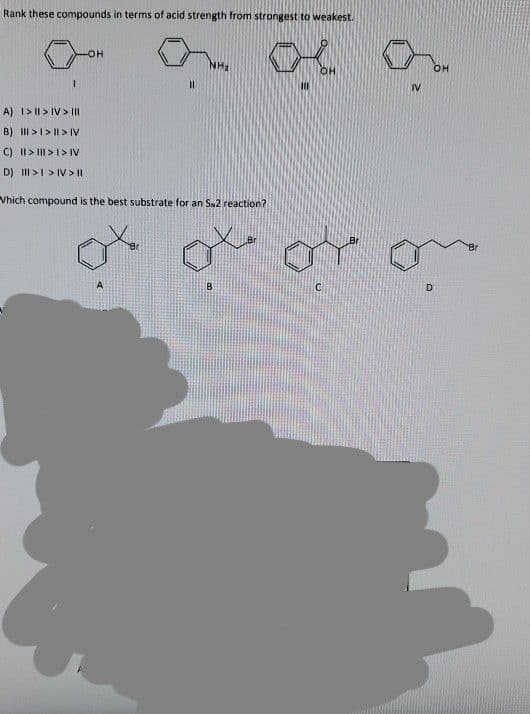 Rank these compounds in terms of acid strength from strongest to weakest.
1
A) I>II>IV> |||
B) III >> I > IV
C) II>>> IV
D) III > I > IV > Il
OH
E.
11
Which compound is the best substrate for an S2 reaction?
A
NH₂
مان
B
111
OH
C
IV
OH
D