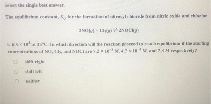 Select the single best answer.
The equilibrium constant, K, for the formation of nitrosyl chloride from nitric oxide and chlorine.
2NO(g) + Cl₂(g) 2NOCI(g)
is 6.5 x 104 at 35°C. In which direction will the reaction proceed to reach equilibrium if the starting
concentrations of NO, Cl₂, and NOCI are 7.2 x 103 M, 4.7 x 10-4, M, and 7.3 M respectively?
shift right
shift left
neither