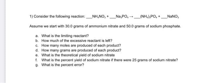 1) Consider the following reaction: NH.NO, + Na,PO-
_(NH,),PO, + __NaNO,
Assume we start with 30.0 grams of ammonium nitrate and 50.0 grams of sodium phosphate.
a. What is the limiting reactant?
b. How much of the excessive reactant is left?
c. How many moles are produced of each product?
d.
How many grams are produced of each product?
e. What is the theoretical yield of sodium nitrate
-
f. What is the percent yield of sodium nitrate if there were 25 grams of sodium nitrate?
g. What is the percent error?