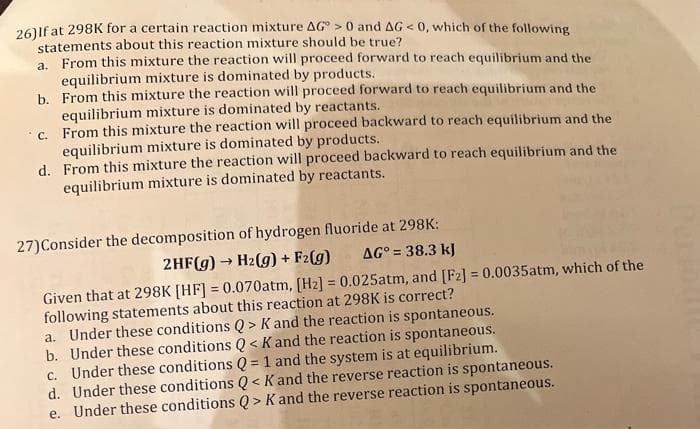 26) If at 298K for a certain reaction mixture AG> 0 and AG < 0, which of the following
statements about this reaction mixture should be true?
a. From this mixture the reaction will proceed forward to reach equilibrium and the
equilibrium mixture is dominated by products.
b.
From this mixture the reaction will proceed forward to reach equilibrium and the
equilibrium mixture is dominated by reactants.
c. From this mixture the reaction will proceed backward to reach equilibrium and the
equilibrium mixture is dominated by products.
d.
From this mixture the reaction will proceed backward to reach equilibrium and the
equilibrium mixture is dominated by reactants.
27) Consider the decomposition of hydrogen fluoride at 298K:
2HF(g) → H₂(g) + F₂(g)
AG° = 38.3 kJ
Given that at 298K [HF] = 0.070atm, [H2] = 0.025atm, and [F2] = 0.0035atm, which of the
following statements about this reaction at 298K is correct?
a. Under these conditions Q> K and the reaction is spontaneous.
b. Under these conditions Q< K and the reaction is spontaneous.
c. Under these conditions Q = 1 and the system is at equilibrium.
d. Under these conditions Q< K and the reverse reaction is spontaneous.
e. Under these conditions Q> K and the reverse reaction is spontaneous.