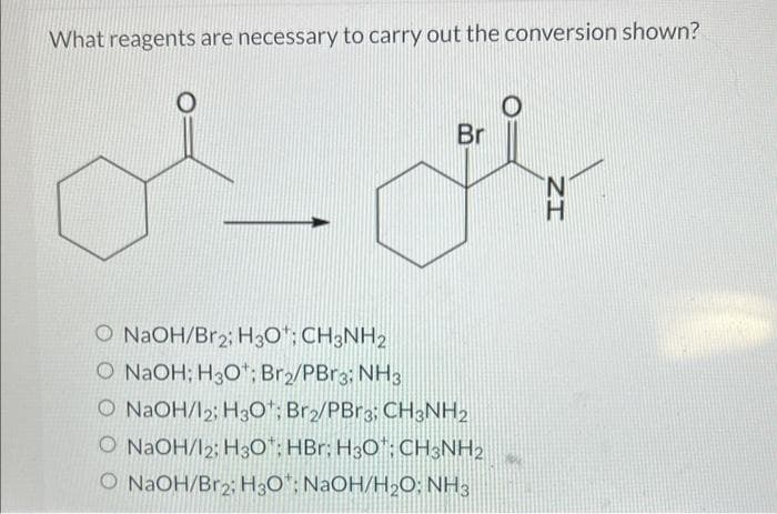What reagents are necessary to carry out the conversion shown?
Br
F
O NaOH/Br2; H3O: CH3NH2
O NaOH; H3O¹; Br2/PBr3: NH3
O NaOH/12; H30: Br2/PBr3; CH3NH₂
O NaOH/12: H30: HBr: H3O: CH3NH2
O NaOH/Br2; H3O*: NaOH/H₂O: NH3
IZ
