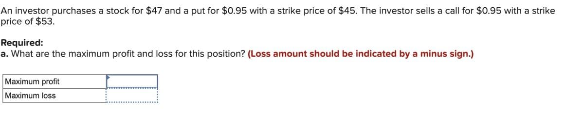 An investor purchases a stock for $47 and a put for $0.95 with a strike price of $45. The investor sells a call for $0.95 with a strike
price of $53.
Required:
a. What are the maximum profit and loss for this position? (Loss amount should be indicated by a minus sign.)
Maximum profit
Maximum loss
