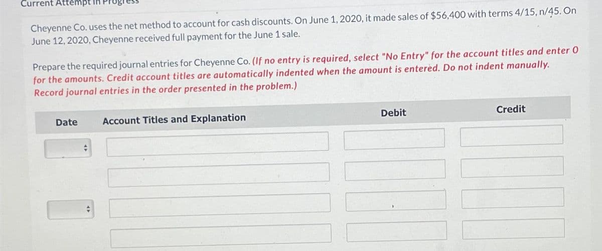 Current Attempt in I
Cheyenne Co. uses the net method to account for cash discounts. On June 1, 2020, it made sales of $56,400 with terms 4/15, n/45. On
June 12, 2020, Cheyenne received full payment for the June 1 sale.
Prepare the required journal entries for Cheyenne Co. (If no entry is required, select "No Entry" for the account titles and enter O
for the amounts. Credit account titles are automatically indented when the amount is entered. Do not indent manually.
Record journal entries in the order presented in the problem.)
Date
Account Titles and Explanation
Debit
Credit