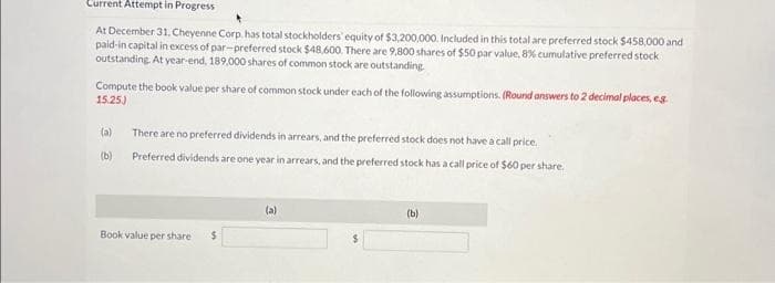 Current Attempt in Progress
At December 31. Cheyenne Corp, has total stockholders' equity of $3,200,000. Included in this total are preferred stock $458,000 and
paid-in capital in excess of par-preferred stock $48,600. There are 9,800 shares of $50 par value, 8% cumulative preferred stock
outstanding. At year-end, 189,000 shares of common stock are outstanding.
Compute the book value per share of common stock under each of the following assumptions. (Round answers to 2 decimal places, eg
15.25)
(a)
There are no preferred dividends in arrears, and the preferred stock does not have a call price.
(b) Preferred dividends are one year in arrears, and the preferred stock has a call price of $60 per share.
Book value per share $
(a)
(b)