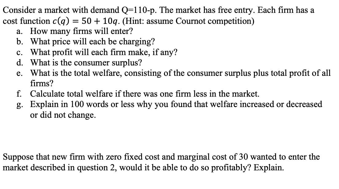 Consider a market with demand Q=110-p. The market has free entry. Each firm has a
cost function c) = 50 + 10q. (Hint: assume Cournot competition)
a. How many firms will enter?
b. What price will each be charging?
c. What profit will each firm make, if any?
d. What is the consumer surplus?
e. What is the total welfare, consisting of the consumer surplus plus total profit of all
firms?
f. Calculate total welfare if there was one firm less in the market.
g. Explain in 100 words or less why you found that welfare increased or decreased
or did not change.
Suppose that new firm with zero fixed cost and marginal cost of 30 wanted to enter the
market described in question 2, would it be able to do so profitably? Explain.
