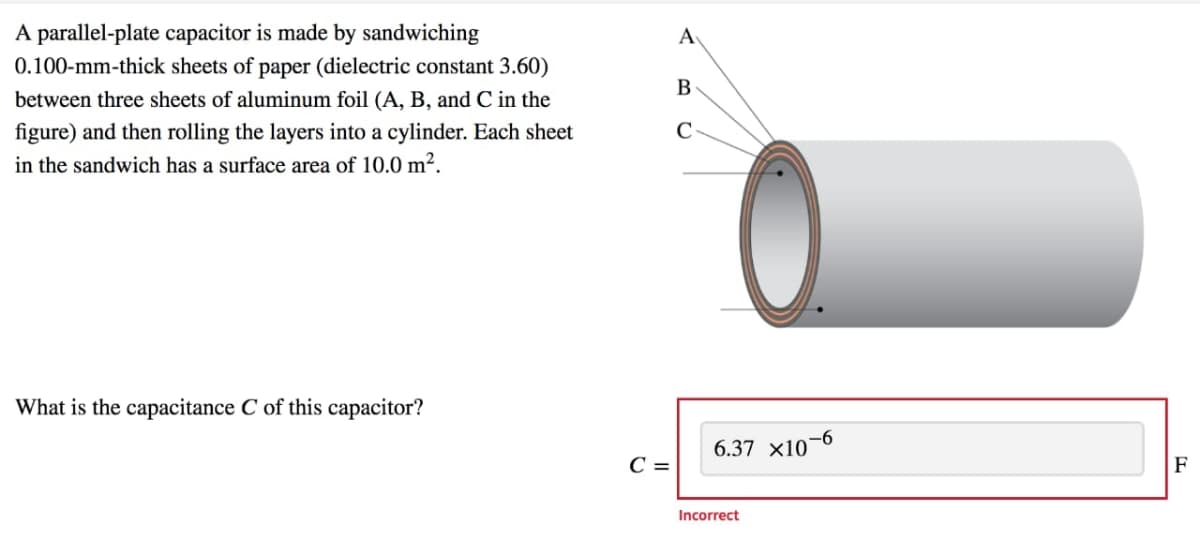 A parallel-plate capacitor is made by sandwiching
0.100-mm-thick sheets of paper (dielectric constant 3.60)
A
B
between three sheets of aluminum foil (A, B, and C in the
figure) and then rolling the layers into a cylinder. Each sheet
in the sandwich has a surface area of 10.0 m².
What is the capacitance C of this capacitor?
6.37 x10-6
C =
F
Incorrect
