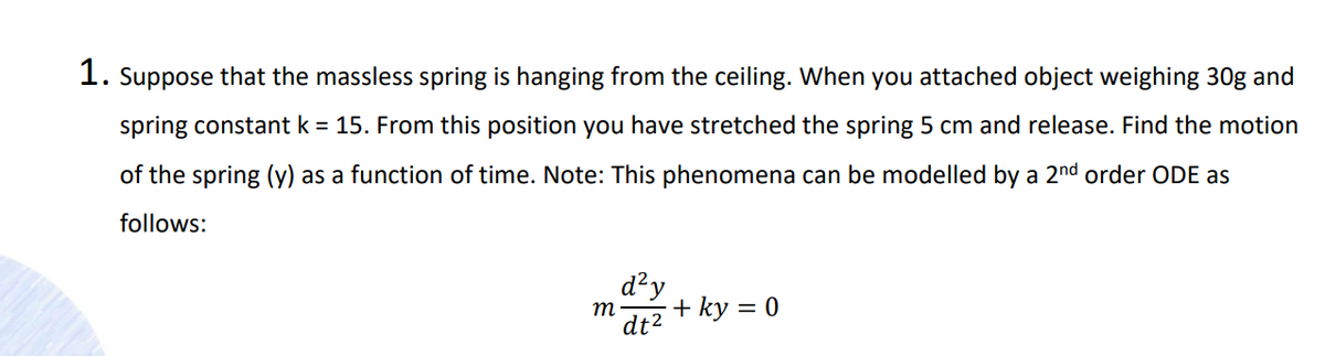 1. Suppose that the massless spring is hanging from the ceiling. When you attached object weighing 30g and
spring constant k = 15. From this position you have stretched the spring 5 cm and release. Find the motion
of the spring (y) as a function of time. Note: This phenomena can be modelled by a 2nd order ODE as
follows:
d²y
+ ky = 0
m
dt2
