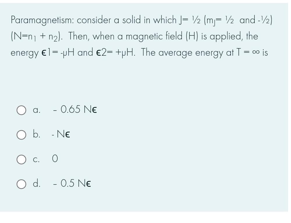 Paramagnetism: consider a solid in which J= ½ (m= ½ and -2)
(N=n1 + n2). Then, when a magnetic field (H) is applied, the
energy €l= -pH and €2= +pH. The average energy at T = o is
a.
- 0.65 Ne
O b. - Ne
d.
- 0.5 Ne
