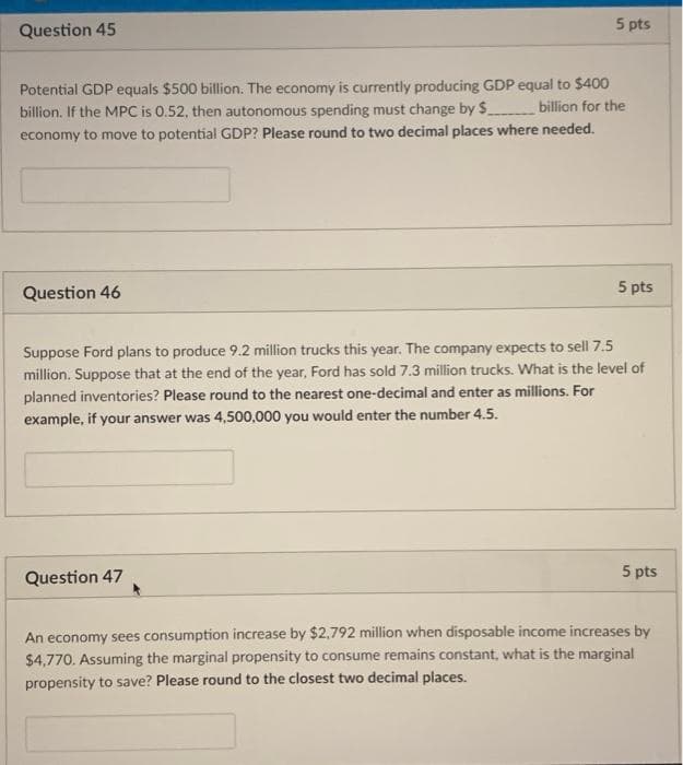 Question 45
5 pts
Potential GDP equals $500 billion. The economy is currently producing GDP equal to $400
billion. If the MPC is 0.52, then autonomous spending must change by $ billion for the
economy to move to potential GDP? Please round to two decimal places where needed.
Question 46
5 pts
Suppose Ford plans to produce 9.2 million trucks this year. The company expects to sell 7.5
million. Suppose that at the end of the year, Ford has sold 7.3 million trucks. What is the level of
planned inventories? Please round to the nearest one-decimal and enter as millions. For
example, if your answer was 4,500,000 you would enter the number 4.5.
Question 47
5 pts
An economy sees consumption increase by $2,792 million when disposable income increases by
$4,770. Assuming the marginal propensity to consume remains constant, what is the marginal
propensity to save? Please round to the closest two decimal places.
