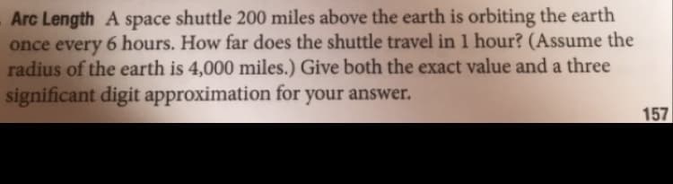 Arc Length A space shuttle 200 miles above the earth is orbiting the earth
6 hours. How far does the shuttle travel in 1 hour? (Assume the
once every
radius of the earth is 4,000 miles.) Give both the exact value and a three
significant digit approximation for your answer.
157
