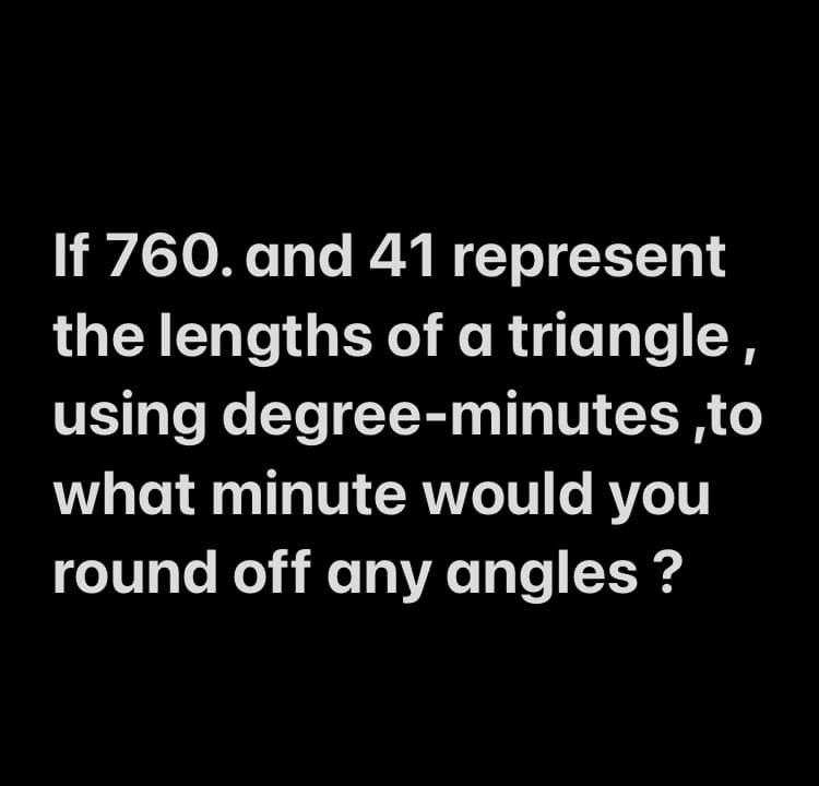 If 760. and 41 represent
the lengths of a triangle ,
using degree-minutes ,to
what minute would you
round off any angles ?
