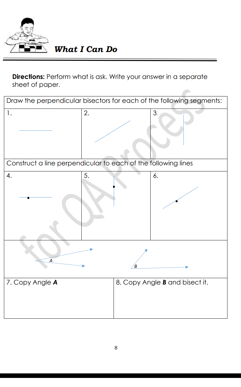 What I Can Do
Directions: Perform what is ask. Write your answer in a separate
sheet of paper.
Draw the perpendicular bisectors for each of the following segments:
1.
2.
Construct a line perpendicular to each of the following lines
4.
6.
B
7. Copy Angle A
8. Copy Angle B and bisect it.
8
