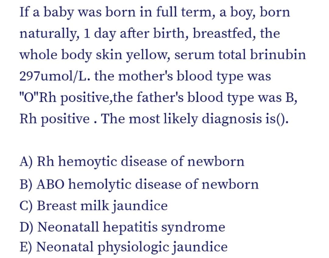 If a baby was born in full term, a boy, born
naturally, 1 day after birth, breastfed, the
whole body skin yellow, serum total brinubin
297umol/L. the mother's blood type was
"O"Rh positive,the father's blood type was B,
Rh positive . The most likely diagnosis is().
A) Rh hemoytic disease of newborn
B) ABO hemolytic disease of newborn
C) Breast milk jaundice
D) Neonatall hepatitis syndrome
E) Neonatal physiologic jaundice
