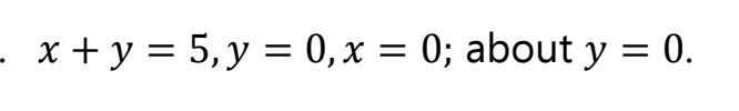 - x + y = 5,y = 0,x = 0; about y = 0.
