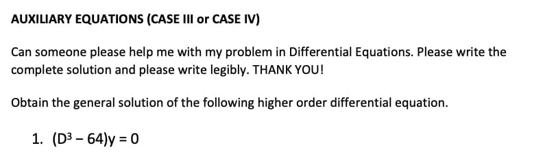 AUXILIARY EQUATIONS (CASE III or CASE IV)
Can someone please help me with my problem in Differential Equations. Please write the
complete solution and please write legibly. THANK YOU!
Obtain the general solution of the following higher order differential equation.
1. (D3 – 64)y = 0
