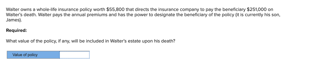 Walter owns a whole-life insurance policy worth $55,800 that directs the insurance company to pay the beneficiary $251,000 on
Walter's death. Walter pays the annual premiums and has the power to designate the beneficiary of the policy (it is currently his son,
James).
Required:
What value of the policy, if any, will be included in Walter's estate upon his death?
Value of policy
