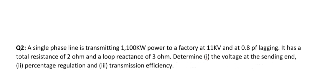 Q2: A single phase line is transmitting 1,100KW power to a factory at 11KV and at 0.8 pf lagging. It has a
total resistance of 2 ohm and a loop reactance of 3 ohm. Determine (i) the voltage at the sending end,
(ii) percentage regulation and (iii) transmission efficiency.
