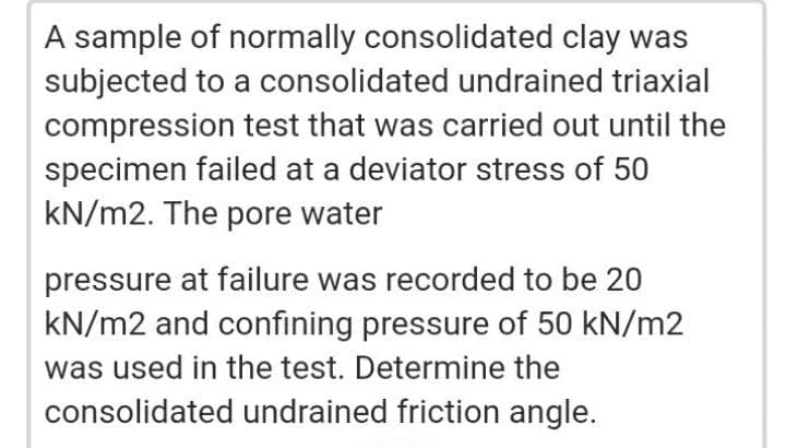 A sample of normally consolidated clay was
subjected to a consolidated undrained triaxial
compression test that was carried out until the
specimen failed at a deviator stress of 50
kN/m2. The pore water
pressure at failure was recorded to be 20
kN/m2 and confining pressure of 50 kN/m2
was used in the test. Determine the
consolidated undrained friction angle.
