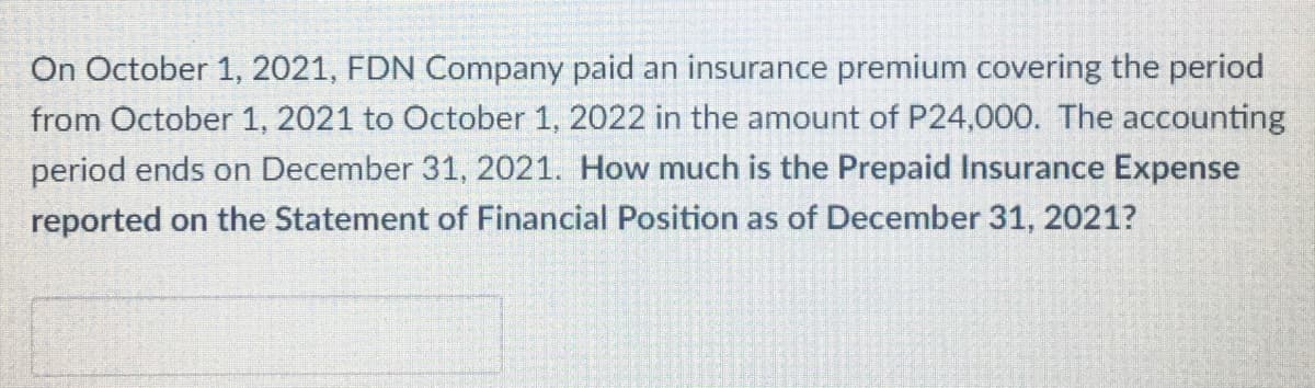 On October 1, 2021, FDN Company paid an insurance premium covering the period
from October 1, 2021 to October 1, 2022 in the amount of P24,000. The accounting
period ends on December 31, 2021. How much is the Prepaid Insurance Expense
reported on the Statement of Financial Position as of December 31, 2021?
