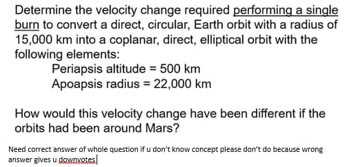 Determine the velocity change required performing a single
burn to convert a direct, circular, Earth orbit with a radius of
15,000 km into a coplanar, direct, elliptical orbit with the
following elements:
Periapsis altitude = 500 km
Apoapsis radius = 22,000 km
How would this velocity change have been different if the
orbits had been around Mars?
Need correct answer of whole question if u don't know concept please don't do because wrong
answer gives u gowovotes
