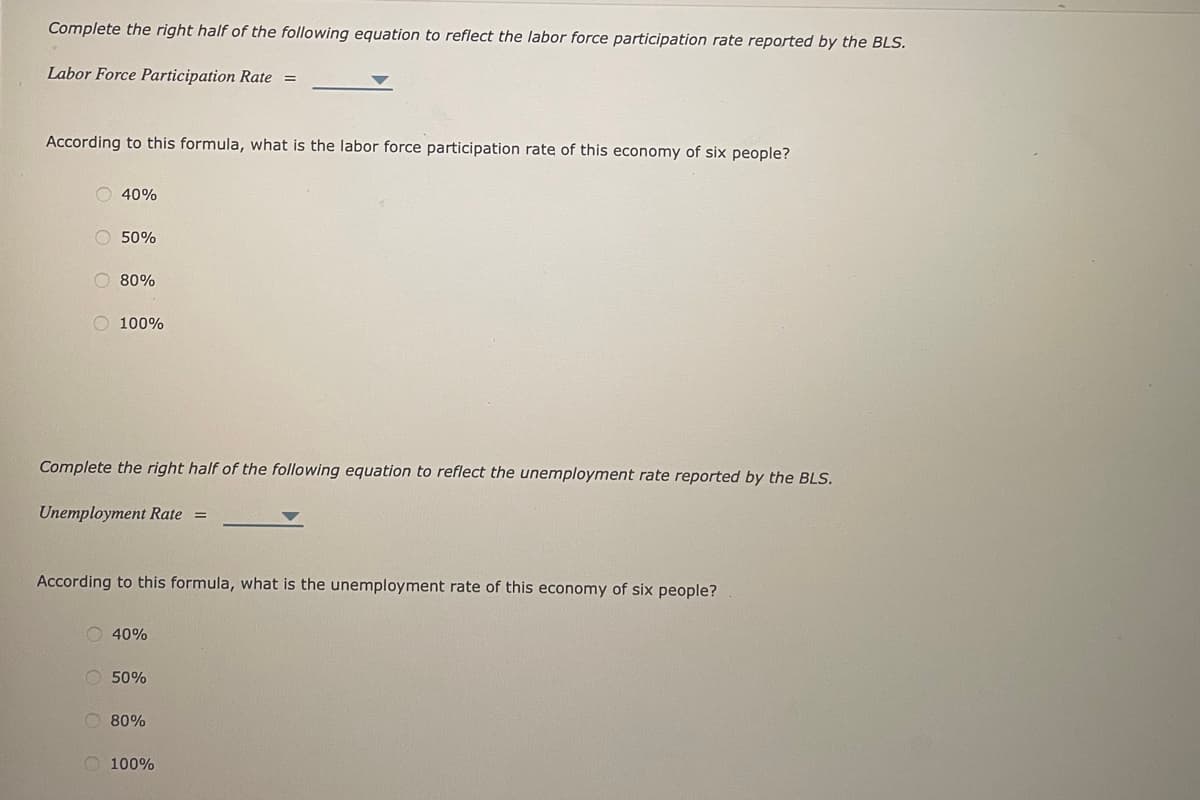Complete the right half of the following equation to reflect the labor force participation rate reported by the BLS.
Labor Force Participation Rate =
According to this formula, what is the labor force participation rate of this economy of six people?
40%
O 50%
80%
100%
Complete the right half of the following equation to reflect the unemployment rate reported by the BLS.
Unemployment Rate =
According to this formula, what is the unemployment rate of this economy of six people?
40%
50%
80%
100%
