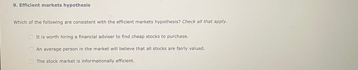 9. Efficient markets hypothesis
Which of the following are consistent with the efficient markets hypothesis? Check all that apply.
It is worth hiring a financial adviser to find cheap stocks to purchase.
An average person in the market will believe that all stocks are fairly valued.
The stock market is informationally efficient.