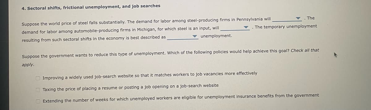 4. Sectoral shifts, frictional unemployment, and job searches
. The
Suppose the world price of steel falls substantially. The demand for labor among steel-producing firms in Pennsylvania will
The temporary unemployment
demand for labor among automobile-producing firms in Michigan, for which steel is an input, will
resulting from such sectoral shifts in the economy is best described as
unemployment.
Suppose the government wants to reduce this type of unemployment. Which of the following policies would help achieve this goal? Check all that
apply.
Improving a widely used job-search website so that it matches workers to job vacancies more effectively
Taxing the price of placing a resume or posting a job opening on a job-search website
Extending the number of weeks for which unemployed workers are eligible for unemployment insurance benefits from the government