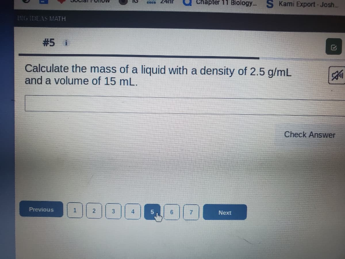 Chapter 11 Biology... S Kami Export-Josh...
CISCO
BIG IDEAS MATH
#5 i
Calculate the mass of a liquid with a density of 2.5 g/mL
and a volume of 15 mL.
Check Answer
Previous
6.
Next
3.
2.
