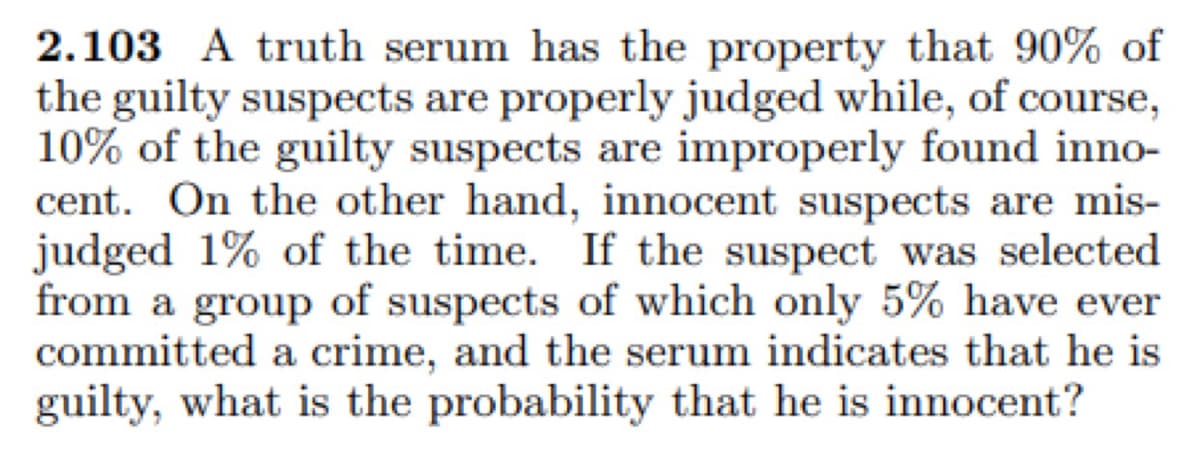 2.103 A truth serum has the property that 90% of
the guilty suspects are properly judged while, of course,
10% of the guilty suspects are improperly found inno-
cent. On the other hand, innocent suspects are mis-
judged 1% of the time. If the suspect was selected
from a group of suspects of which only 5% have ever
committed a crime, and the serum indicates that he is
guilty, what is the probability that he is innocent?
