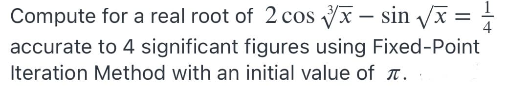 Compute for a real root of 2 cos √x - sin √/x = 4
accurate to 4 significant figures using Fixed-Point
Iteration Method with an initial value of .