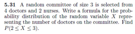 5.31 A random committee of size 3 is selected from
4 doctors and 2 nurses. Write a formula for the prob-
ability distribution of the random variable X repre-
senting the number of doctors on the committee. Find
P(2 ≤ x ≤ 3).