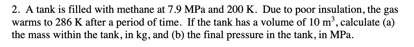 2. A tank is filled with methane at 7.9 MPa and 200 K. Due to poor insulation, the gas
warms to 286 K after a period of time. If the tank has a volume of 10 m2, calculate (a)
the mass within the tank, in kg, and (b) the final pressure in the tank, in MPa
