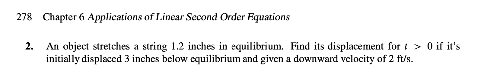 Chapter 6 Applications of Linear Second Order Equations
278
2.
An object stretches a string 1.2 inches in equilibrium. Find its displacement for t > 0 if it's
initially displaced 3 inches below equilibrium and given a downward velocity of 2 ft/s
