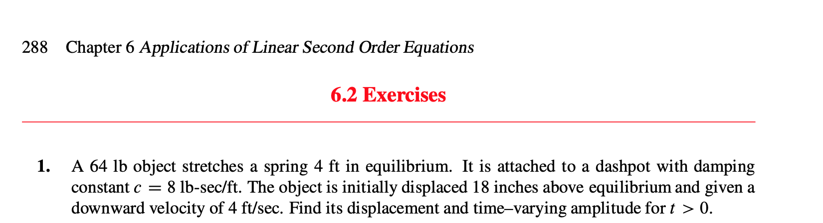 Chapter 6 Applications of Linear Second Order Equations
288
6.2 Exercises
1.
A 64 lb object stretches a spring 4 ft in equilibrium. It is attached to a dashpot with damping
8 lb-sec/ft. The object is initially displaced 18 inches above equilibrium and given a
downward velocity of 4 ft/sec. Find its displacement and time-varying amplitude for t > 0.
constant c =
