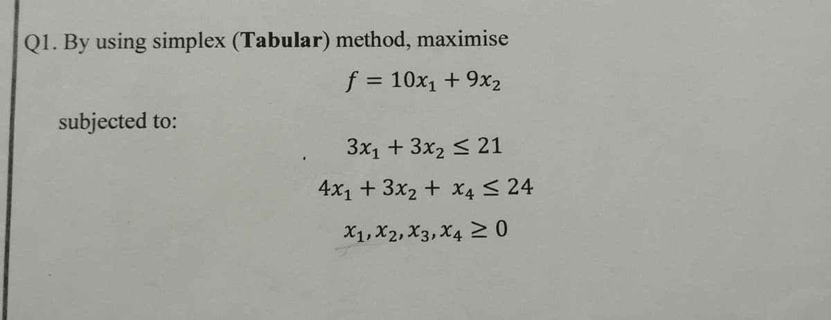 Q1. By using simplex (Tabular) method, maximise
f = 10x1 + 9x2
%3D
subjected to:
3x1 + 3x2 < 21
4x1 + 3x2 + X4 < 24
X1, X2, X3, X4 N0
